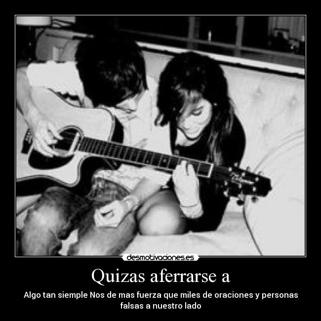 Quizas aferrarse a - Algo tan siemple Nos de mas fuerza que miles de oraciones y personas
falsas a nuestro lado