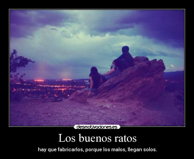Los buenos ratos - hay que fabricarlos, porque los malos, llegan solos.