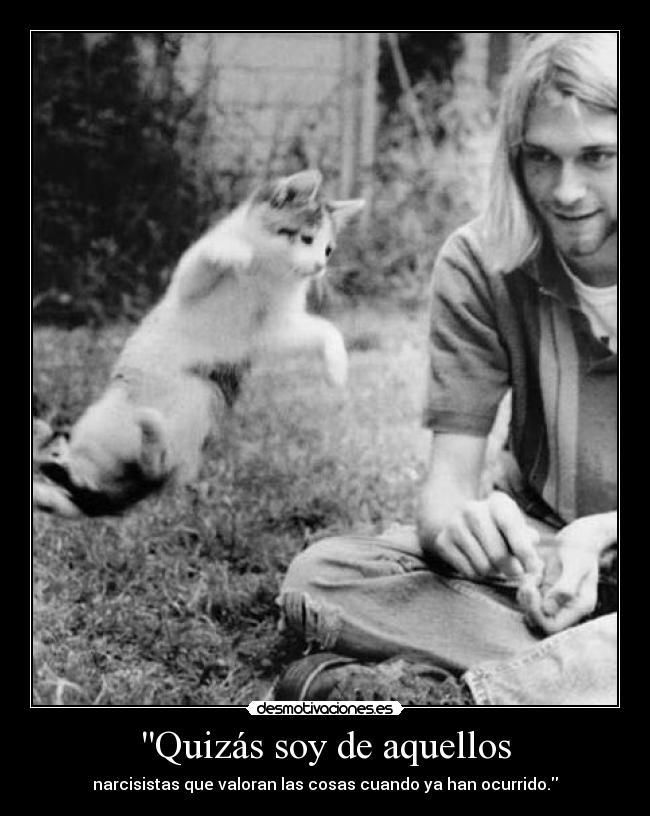 Quizás soy de aquellos - narcisistas que valoran las cosas cuando ya han ocurrido.