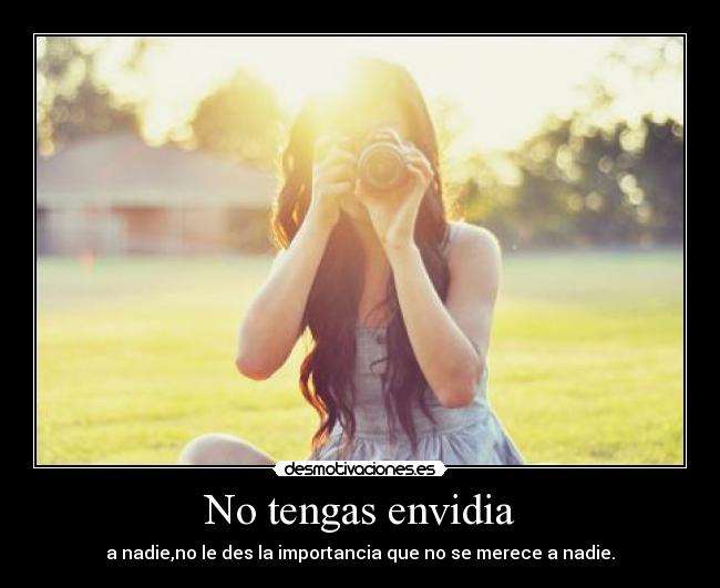 No tengas envidia - a nadie,no le des la importancia que no se merece a nadie.