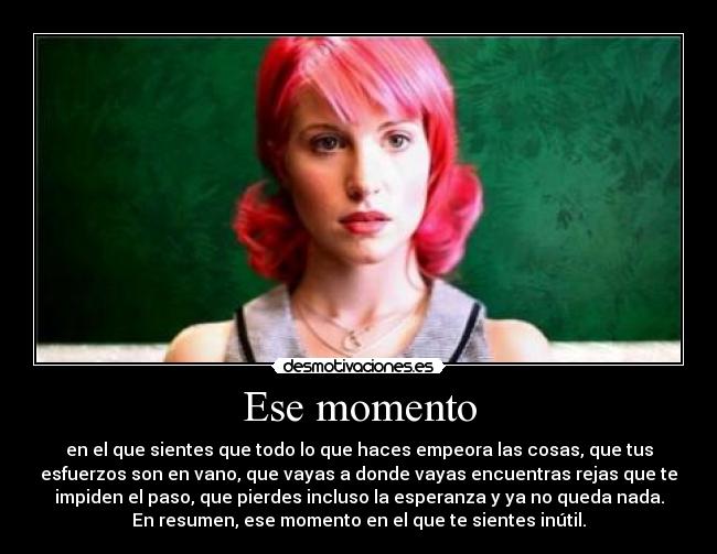 Ese momento - en el que sientes que todo lo que haces empeora las cosas, que tus
esfuerzos son en vano, que vayas a donde vayas encuentras rejas que te
impiden el paso, que pierdes incluso la esperanza y ya no queda nada.
En resumen, ese momento en el que te sientes inútil.