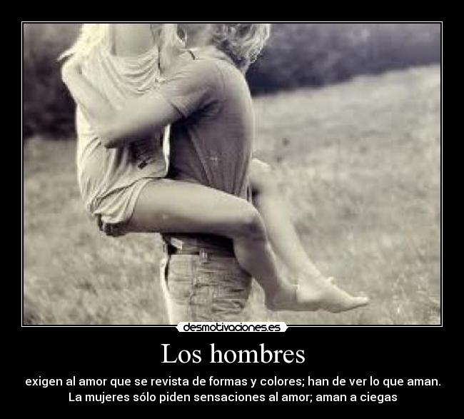 Los hombres - exigen al amor que se revista de formas y colores; han de ver lo que aman.
La mujeres sólo piden sensaciones al amor; aman a ciegas