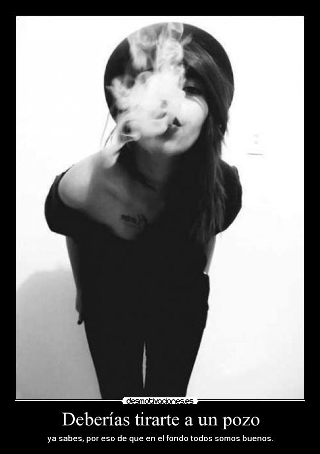 Deberías tirarte a un pozo - ya sabes, por eso de que en el fondo todos somos buenos.