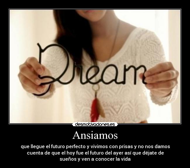 Ansiamos - que llegue el futuro perfecto y vivimos con prisas y no nos damos
cuenta de que el hoy fue el futuro del ayer así que déjate de
sueños y ven a conocer la vida