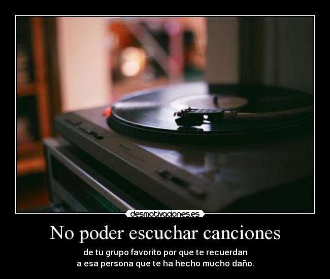 No poder escuchar canciones - de tu grupo favorito por que te recuerdan
a esa persona que te ha hecho mucho daño.