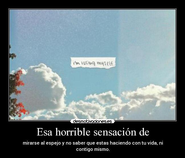 Esa horrible sensación de - mirarse al espejo y no saber que estas haciendo con tu vida, ni contigo mismo.