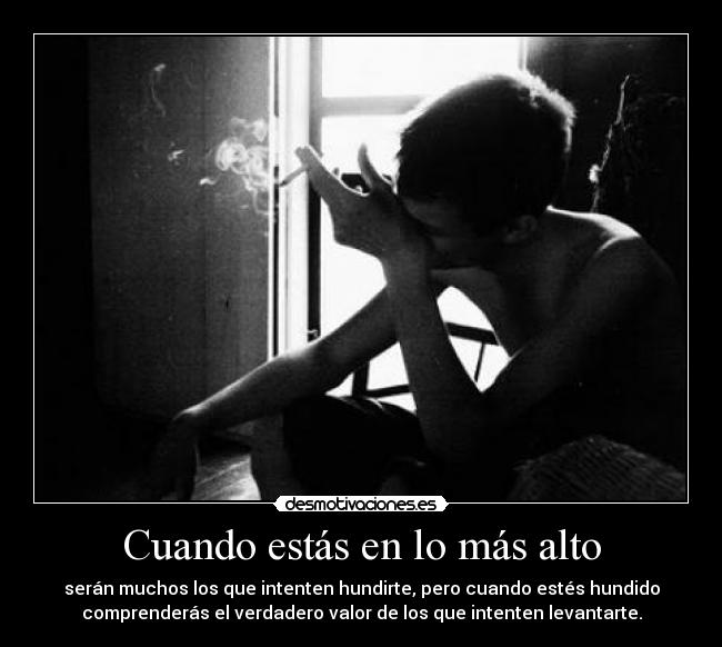 Cuando estás en lo más alto - serán muchos los que intenten hundirte, pero cuando estés hundido
comprenderás el verdadero valor de los que intenten levantarte.