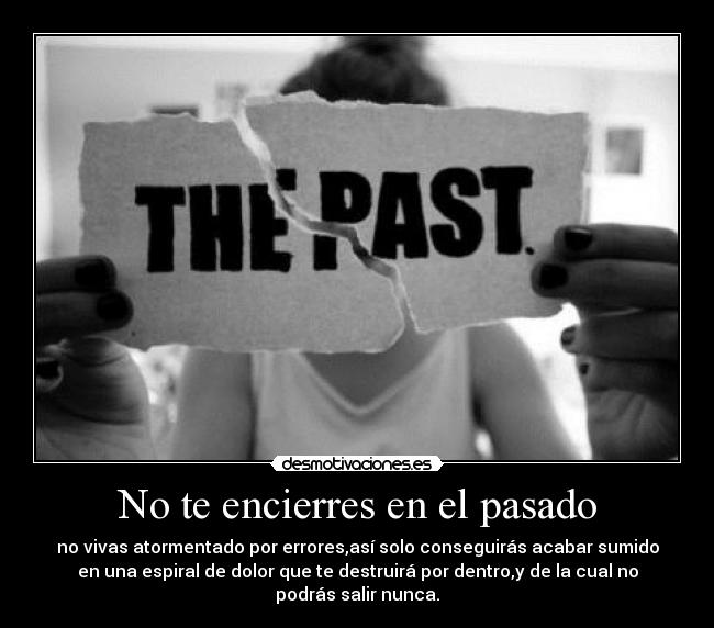 No te encierres en el pasado - no vivas atormentado por errores,así solo conseguirás acabar sumido
en una espiral de dolor que te destruirá por dentro,y de la cual no
podrás salir nunca.