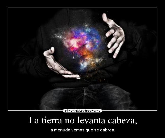 La tierra no levanta cabeza, - a menudo vemos que se cabrea.