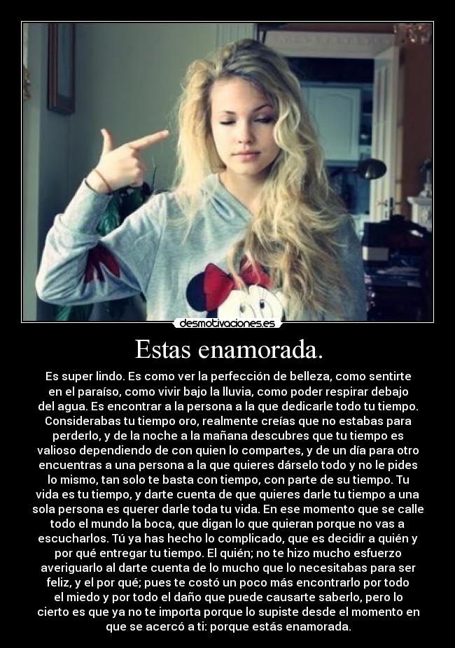 Estas enamorada. - Es super lindo. Es como ver la perfección de belleza, como sentirte
en el paraíso, como vivir bajo la lluvia, como poder respirar debajo
del agua. Es encontrar a la persona a la que dedicarle todo tu tiempo.
Considerabas tu tiempo oro, realmente creías que no estabas para
perderlo, y de la noche a la mañana descubres que tu tiempo es
valioso dependiendo de con quien lo compartes, y de un día para otro
encuentras a una persona a la que quieres dárselo todo y no le pides
lo mismo, tan solo te basta con tiempo, con parte de su tiempo. Tu
vida es tu tiempo, y darte cuenta de que quieres darle tu tiempo a una
sola persona es querer darle toda tu vida. En ese momento que se calle
todo el mundo la boca, que digan lo que quieran porque no vas a
escucharlos. Tú ya has hecho lo complicado, que es decidir a quién y
por qué entregar tu tiempo. El quién; no te hizo mucho esfuerzo
averiguarlo al darte cuenta de lo mucho que lo necesitabas para ser
feliz, y el por qué; pues te costó un poco más encontrarlo por todo
el miedo y por todo el daño que puede causarte saberlo, pero lo
cierto es que ya no te importa porque lo supiste desde el momento en
que se acercó a ti: porque estás enamorada.
