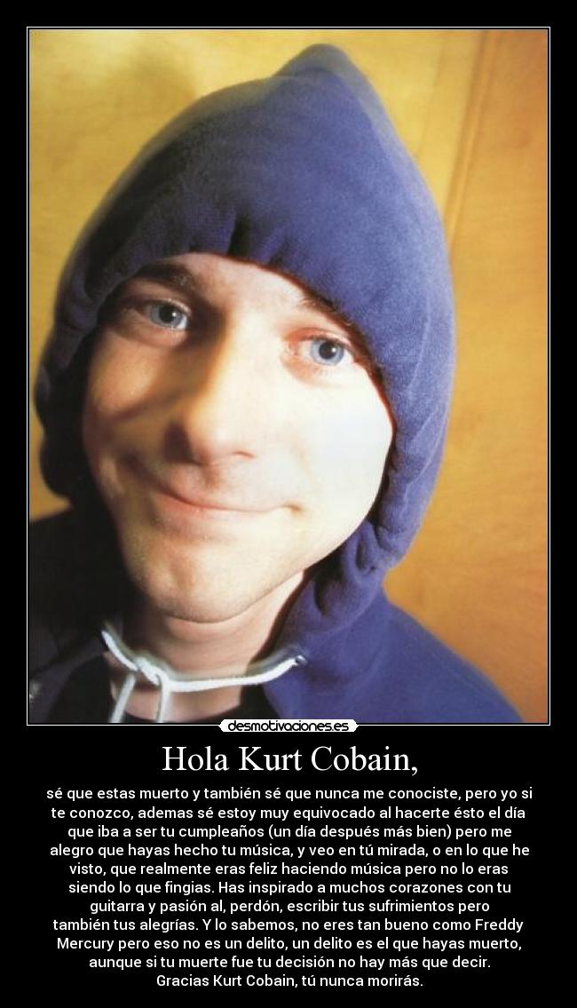 Hola Kurt Cobain, - sé que estas muerto y también sé que nunca me conociste, pero yo si
te conozco, ademas sé estoy muy equivocado al hacerte ésto el día
que iba a ser tu cumpleaños (un día después más bien) pero me
alegro que hayas hecho tu música, y veo en tú mirada, o en lo que he
visto, que realmente eras feliz haciendo música pero no lo eras
siendo lo que fingias. Has inspirado a muchos corazones con tu
guitarra y pasión al, perdón, escribir tus sufrimientos pero
también tus alegrías. Y lo sabemos, no eres tan bueno como Freddy
Mercury pero eso no es un delito, un delito es el que hayas muerto,
aunque si tu muerte fue tu decisión no hay más que decir.
Gracias Kurt Cobain, tú nunca morirás.