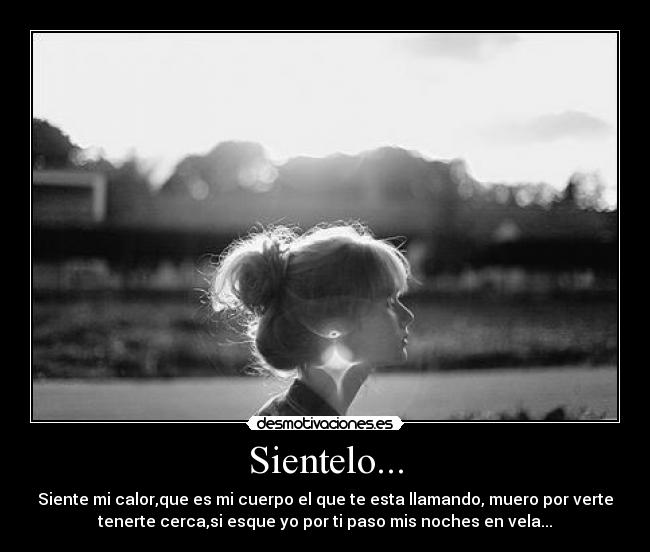 Sientelo... - Siente mi calor,que es mi cuerpo el que te esta llamando, muero por verte
tenerte cerca,si esque yo por ti paso mis noches en vela...