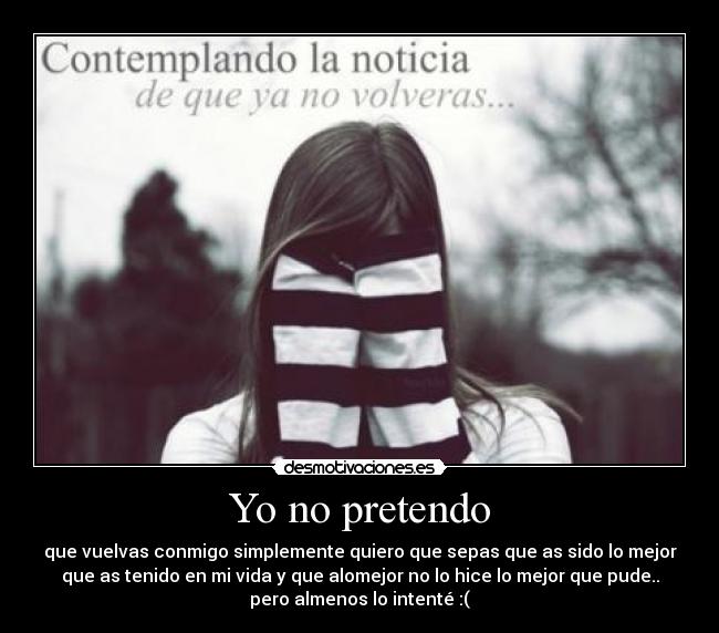 Yo no pretendo - que vuelvas conmigo simplemente quiero que sepas que as sido lo mejor
que as tenido en mi vida y que alomejor no lo hice lo mejor que pude..
pero almenos lo intenté :(