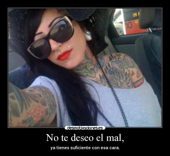 No te deseo el mal, - ya tienes suficiente con esa cara.