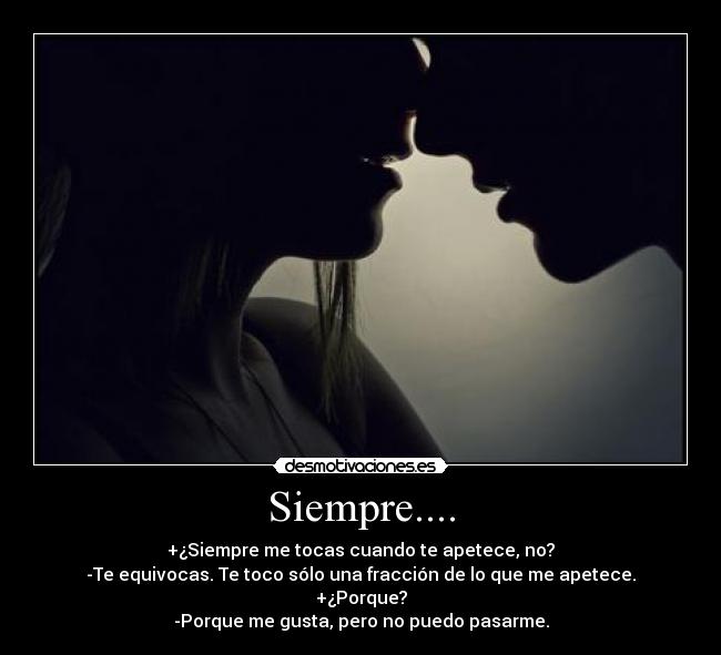 Siempre.... - +¿Siempre me tocas cuando te apetece, no?
-Te equivocas. Te toco sólo una fracción de lo que me apetece.
+¿Porque?
-Porque me gusta, pero no puedo pasarme.