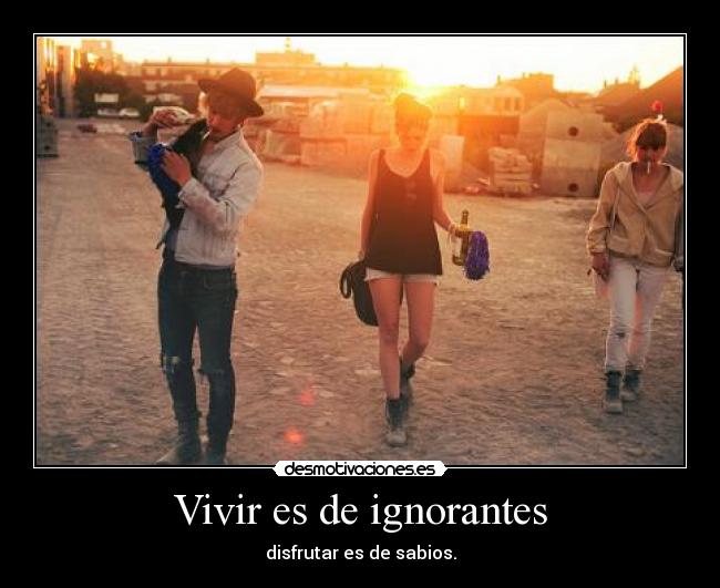Vivir es de ignorantes - disfrutar es de sabios.