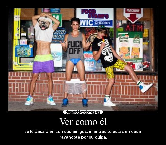 Ver como él - se lo pasa bien con sus amigos, mientras tú estás en casa
rayándote por su culpa.