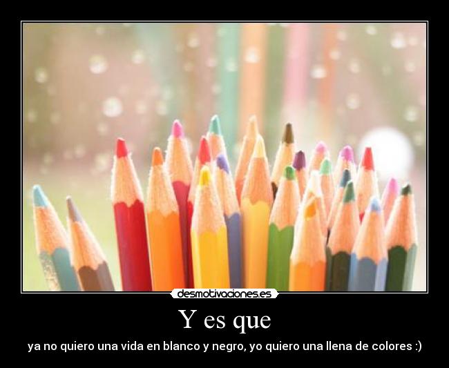 Y es que - ya no quiero una vida en blanco y negro, yo quiero una llena de colores :)