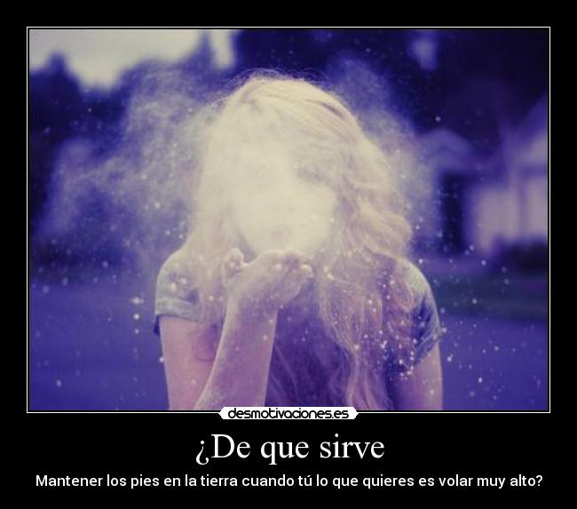 ¿De que sirve - Mantener los pies en la tierra cuando tú lo que quieres es volar muy alto?