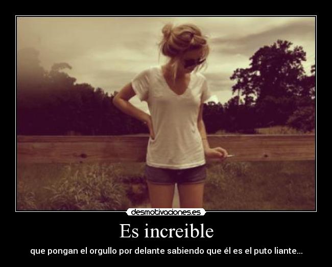 Es increible - que pongan el orgullo por delante sabiendo que él es el puto liante...