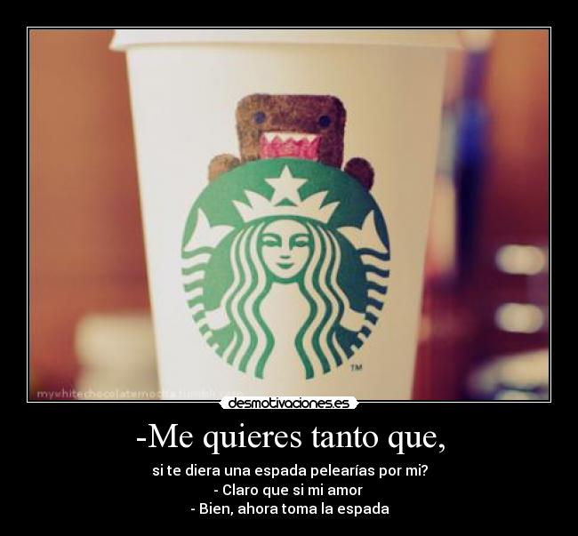-Me quieres tanto que, - si te diera una espada pelearías por mi?
- Claro que si mi amor
- Bien, ahora toma la espada