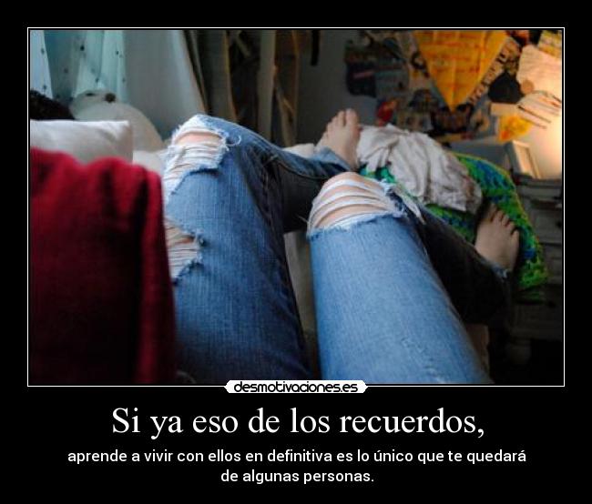 Si ya eso de los recuerdos, - aprende a vivir con ellos en definitiva es lo único que te quedará de algunas personas.
