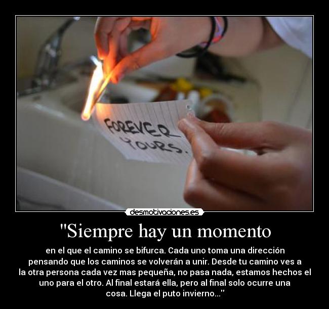 Siempre hay un momento - en el que el camino se bifurca. Cada uno toma una dirección
pensando que los caminos se volverán a unir. Desde tu camino ves a
la otra persona cada vez mas pequeña, no pasa nada, estamos hechos el
uno para el otro. Al final estará ella, pero al final solo ocurre una
cosa. Llega el puto invierno...