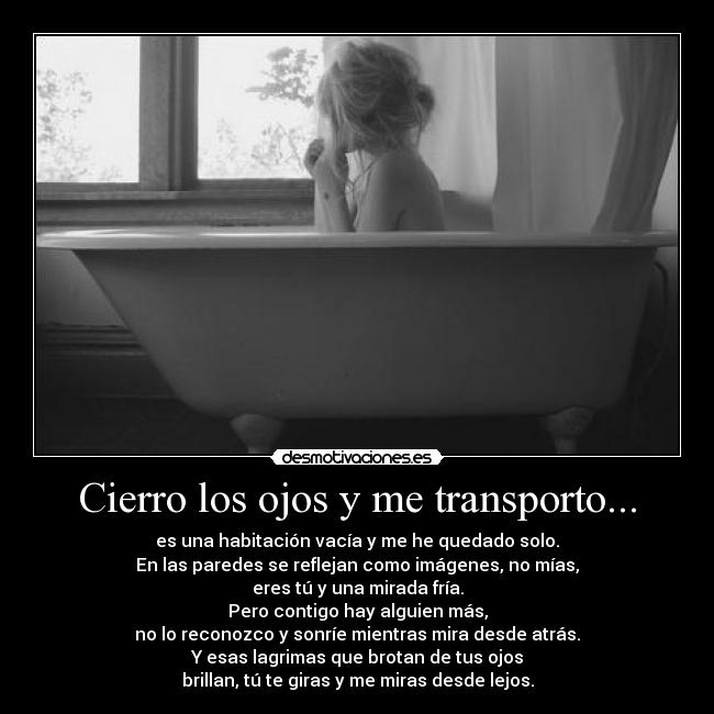 Cierro los ojos y me transporto... - es una habitación vacía y me he quedado solo.
En las paredes se reflejan como imágenes, no mías,
eres tú y una mirada fría.
Pero contigo hay alguien más,
no lo reconozco y sonríe mientras mira desde atrás.
Y esas lagrimas que brotan de tus ojos
brillan, tú te giras y me miras desde lejos.