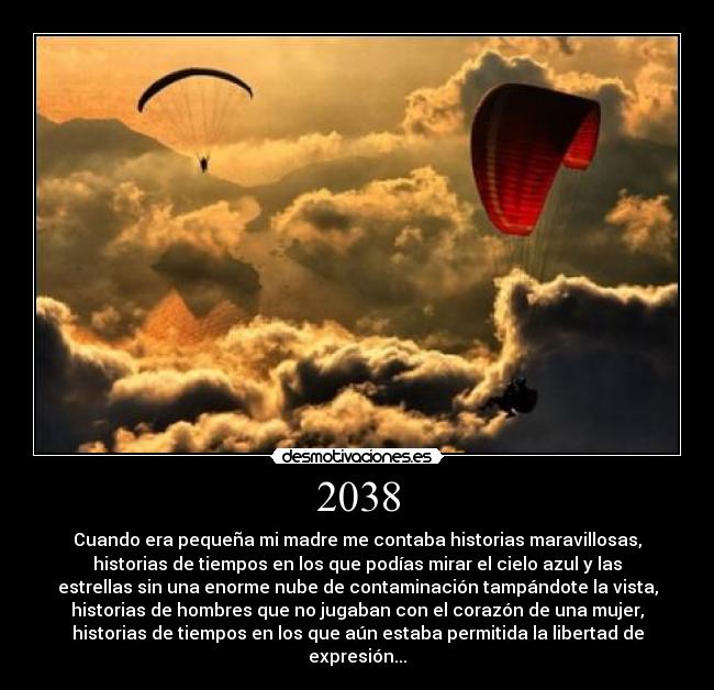 2038 - Cuando era pequeña mi madre me contaba historias maravillosas,
historias de tiempos en los que podías mirar el cielo azul y las
estrellas sin una enorme nube de contaminación tampándote la vista,
historias de hombres que no jugaban con el corazón de una mujer,
historias de tiempos en los que aún estaba permitida la libertad de
expresión...