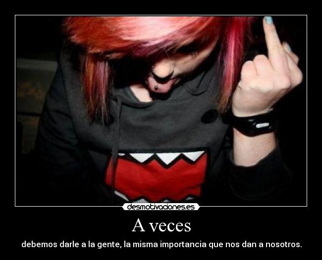 A veces - debemos darle a la gente, la misma importancia que nos dan a nosotros.