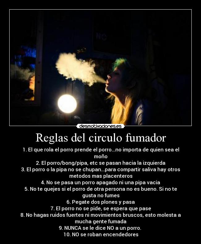 Reglas del circulo fumador - 1.	El que rola el porro prende el porro...no importa de quien sea el
moño
2.	El porro/bong/pipa, etc se pasan hacia la izquierda
3.	El porro o la pipa no se chupan...para compartir saliva hay otros
metodos mas placenteros
4.	No se pasa un porro apagado ni una pipa vacia
5.	No te quejes si el porro de otra persona no es bueno. Si no te
gusta no fumes
6.	Pegate dos plones y pasa
7.	El porro no se pide, se espera que pase
8.	No hagas ruidos fuertes ni movimientos bruscos, esto molesta a
mucha gente fumada
9.	NUNCA se le dice NO a un porro. 
10.	NO se roban encendedores