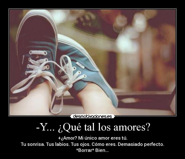 -Y... ¿Qué tal los amores? - +¿Amor? Mi único amor eres tú.
Tu sonrisa. Tus labios. Tus ojos. Cómo eres. Demasiado perfecto.
*Borrar* Bien...