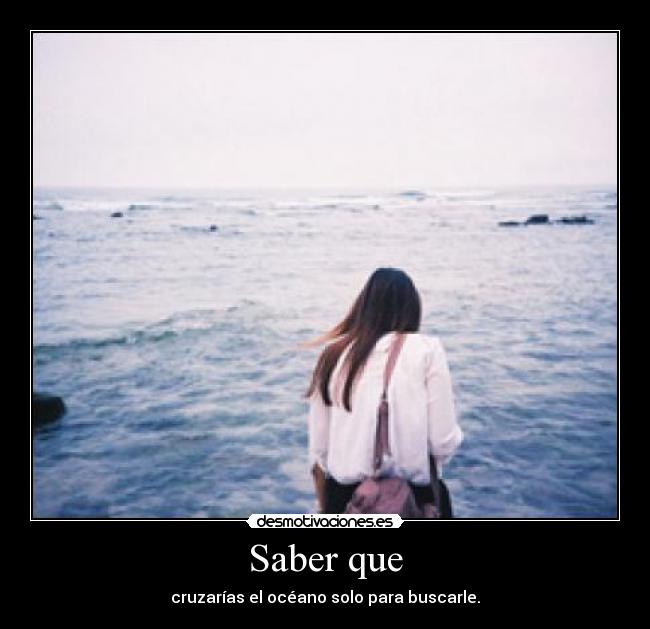Saber que - cruzarías el océano solo para buscarle.