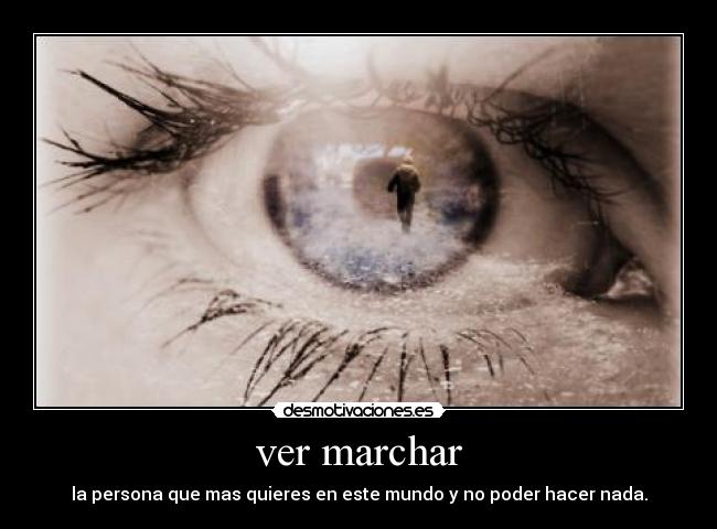 ver marchar - la persona que mas quieres en este mundo y no poder hacer nada.