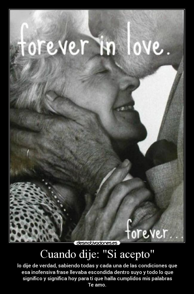 Cuando dije: Si acepto - lo dije de verdad, sabiendo todas y cada una de las condiciones que
esa inofensiva frase llevaba escondida dentro suyo y todo lo que
significo y significa hoy para ti que halla cumplidos mis palabras
Te amo.