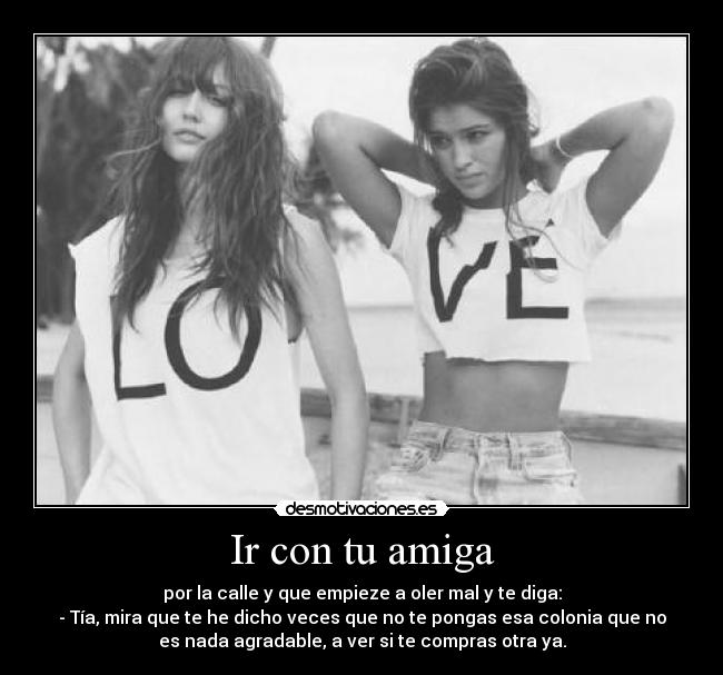 Ir con tu amiga - por la calle y que empieze a oler mal y te diga:
- Tía, mira que te he dicho veces que no te pongas esa colonia que no
es nada agradable, a ver si te compras otra ya.