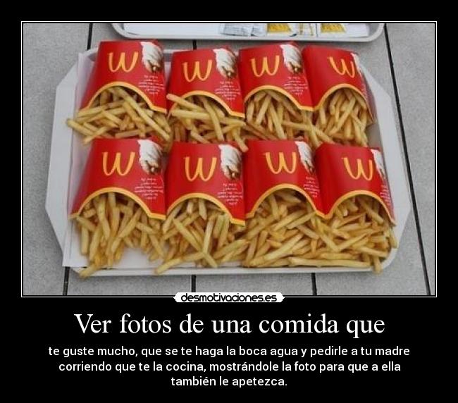 Ver fotos de una comida que - te guste mucho, que se te haga la boca agua y pedirle a tu madre
corriendo que te la cocina, mostrándole la foto para que a ella
también le apetezca.