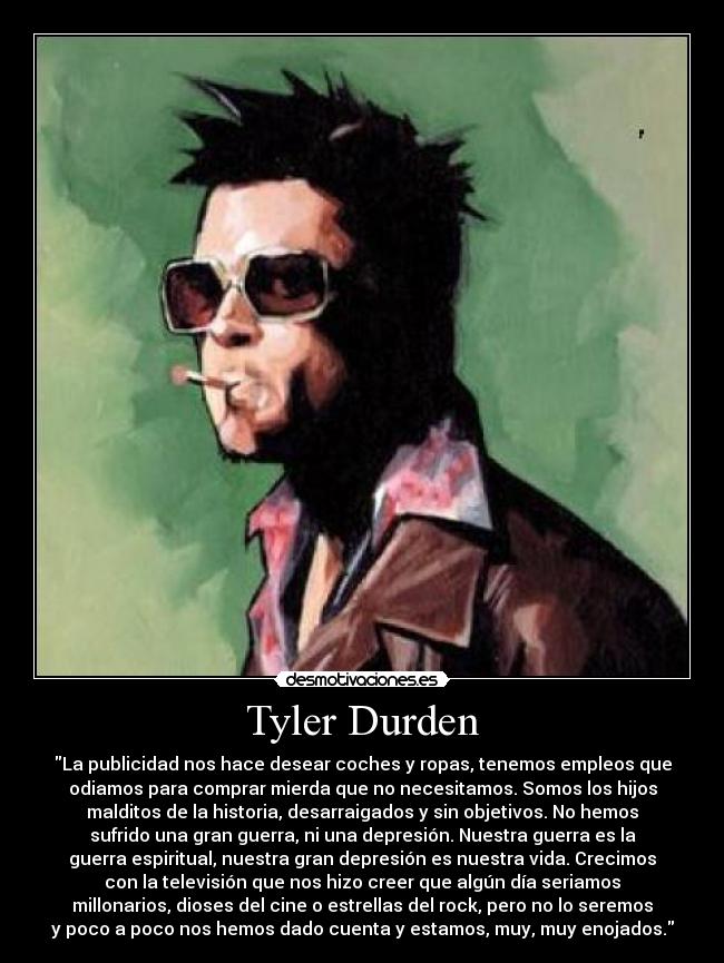 Tyler Durden - La publicidad nos hace desear coches y ropas, tenemos empleos que
odiamos para comprar mierda que no necesitamos. Somos los hijos
malditos de la historia, desarraigados y sin objetivos. No hemos
sufrido una gran guerra, ni una depresión. Nuestra guerra es la
guerra espiritual, nuestra gran depresión es nuestra vida. Crecimos
con la televisión que nos hizo creer que algún día seriamos
millonarios, dioses del cine o estrellas del rock, pero no lo seremos
y poco a poco nos hemos dado cuenta y estamos, muy, muy enojados.