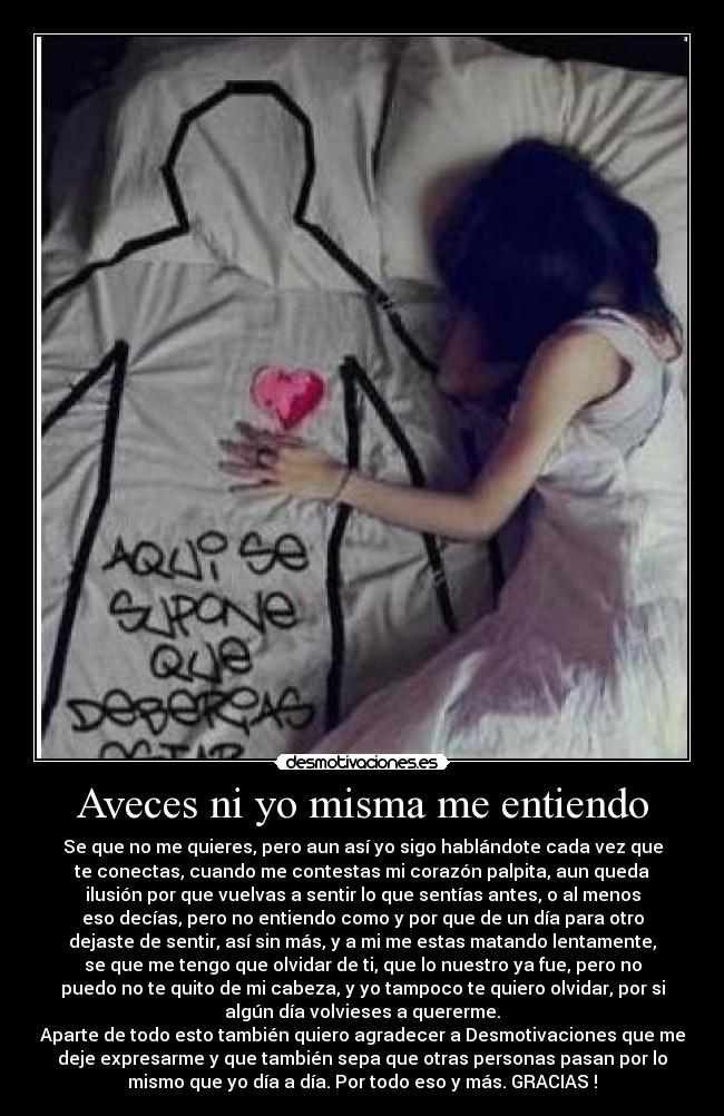 Aveces ni yo misma me entiendo - Se que no me quieres, pero aun así yo sigo hablándote cada vez que
te conectas, cuando me contestas mi corazón palpita, aun queda
ilusión por que vuelvas a sentir lo que sentías antes, o al menos
eso decías, pero no entiendo como y por que de un día para otro
dejaste de sentir, así sin más, y a mi me estas matando lentamente,
se que me tengo que olvidar de ti, que lo nuestro ya fue, pero no
puedo no te quito de mi cabeza, y yo tampoco te quiero olvidar, por si
algún día volvieses a quererme.
Aparte de todo esto también quiero agradecer a Desmotivaciones que me
deje expresarme y que también sepa que otras personas pasan por lo
mismo que yo día a día. Por todo eso y más. GRACIAS !