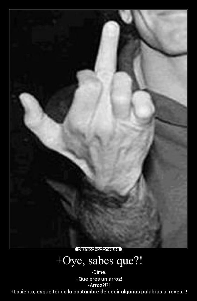 +Oye, sabes que?! - -Dime.
+Que eres un arroz!
-Arroz?!?!
+Losiento, esque tengo la costumbre de decir algunas palabras al reves...!