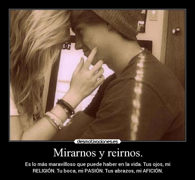 Mirarnos y reirnos. - Es lo más maravilloso que puede haber en la vida. Tus ojos, mi
RELIGIÓN. Tu boca, mi PASIÓN. Tus abrazos, mi AFICIÓN.