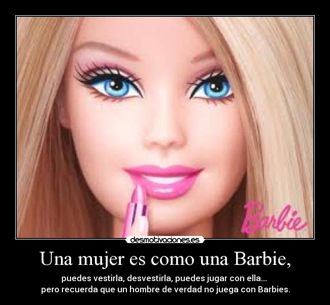 Una mujer es como una Barbie, - puedes vestirla, desvestirla, puedes jugar con ella... 
pero recuerda que un hombre de verdad no juega con Barbies.