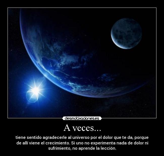 A veces... - tiene sentido agradecerle al universo por el dolor que te da, porque
de allí viene el crecimiento. Si uno no experimenta nada de dolor ni
sufrimiento, no aprende la lección.