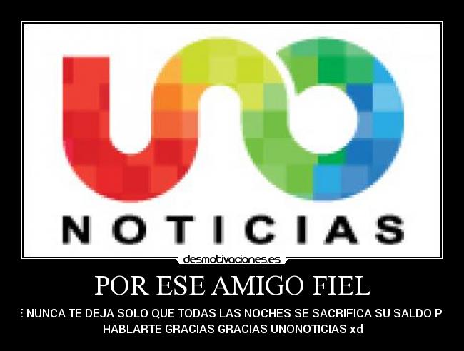 POR ESE AMIGO FIEL - QUE NUNCA TE DEJA SOLO QUE TODAS LAS NOCHES SE SACRIFICA SU SALDO PARA
HABLARTE GRACIAS GRACIAS UNONOTICIAS xd
