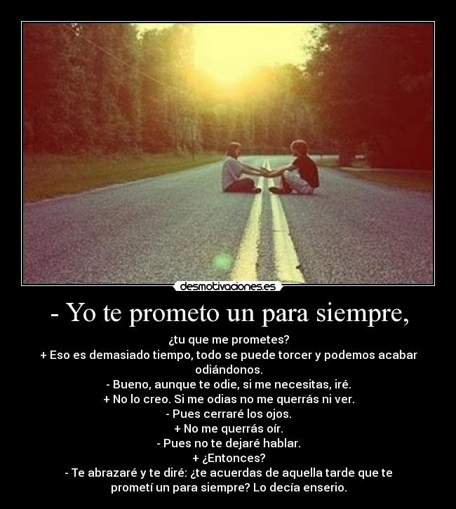 - Yo te prometo un para siempre, - ¿tu que me prometes?
+ Eso es demasiado tiempo, todo se puede torcer y podemos acabar
odiándonos.
- Bueno, aunque te odie, si me necesitas, iré.
+ No lo creo. Si me odias no me querrás ni ver.
- Pues cerraré los ojos.
+ No me querrás oír.
- Pues no te dejaré hablar.
+ ¿Entonces?
- Te abrazaré y te diré: ¿te acuerdas de aquella tarde que te
prometí un para siempre? Lo decía enserio.