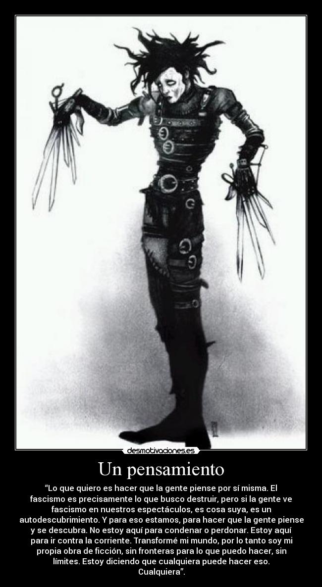 Un pensamiento - “Lo que quiero es hacer que la gente piense por sí misma. El
fascismo es precisamente lo que busco destruir, pero si la gente ve
fascismo en nuestros espectáculos, es cosa suya, es un
autodescubrimiento. Y para eso estamos, para hacer que la gente piense
y se descubra. No estoy aquí para condenar o perdonar. Estoy aquí
para ir contra la corriente. Transformé mi mundo, por lo tanto soy mi
propia obra de ficción, sin fronteras para lo que puedo hacer, sin
límites. Estoy diciendo que cualquiera puede hacer eso.
Cualquiera”.