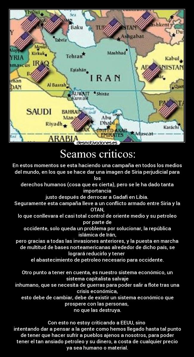 Seamos criticos: - En estos momentos se esta haciendo una campaña en todos los medios
del mundo, en los que se hace dar una imagen de Siria perjudicial para
los
derechos humanos (cosa que es cierta), pero se le ha dado tanta
importancia
justo después de derrocar a Gadafi en Libia.
Seguramente esta campaña lleve a un conflicto armado entre Siria y la
OTAN,
lo que conllevara el casi total control de oriente medio y su petroleo
por parte de
occidente, solo queda un problema por solucionar, la república
islámica de Irán,
pero gracias a todas las invasiones anteriores, y la puesta en marcha
de multitud de bases norteamericanas alrededor de dicho país, se
logrará reducirlo y tener 
el abastecimiento de petroleo necesario para occidente.

Otro punto a tener en cuenta, es nuestro sistema económico, un
sistema capitalista salvaje
inhumano, que se necesita de guerras para poder salir a flote tras una
crisis económica,
esto debe de cambiar, debe de existir un sistema económico que
prospere con las personas, 
no que las destruya.

Con esto no estoy criticando a EEUU, sino 
intentando dar a pensar a la gente como hemos llegado hasta tal punto
de tener que hacer sufrir a pueblos ajenos a nosotros, para poder
tener el tan ansiado petroleo y su dinero, a costa de cualquier precio
ya sea humano o material.