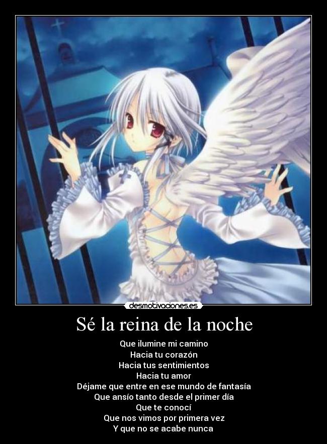 Sé la reina de la noche - Que ilumine mi camino
Hacia tu corazón
Hacia tus sentimientos
Hacia tu amor
Déjame que entre en ese mundo de fantasía
Que ansío tanto desde el primer día
Que te conocí
Que nos vimos por primera vez
Y que no se acabe nunca