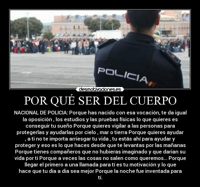 POR QUÉ SER DEL CUERPO - NACIONAL DE POLICIA: Porque has nacido con esa vocación, te da igual
la oposición , los estudios y las pruebas físicas lo que quieres es
conseguir tu sueño Porque quieres vigilar a las personas para
protegerlas y ayudarlas por cielo , mar o tierra Porque quieres ayudar
, a ti no te importa arriesgar tu vida , tu estás ahí para ayudar y
proteger y eso es lo que haces desde que te levantas por las mañanas
Porque tienes compañeros que no hubieras imaginado y que darian su
vida por ti Porque a veces las cosas no salen como queremos... Porque
llegar el primero a una llamada para tí es tu motivación y lo que
hace que tu dia a dia sea mejor Porque la noche fue inventada para
tí.