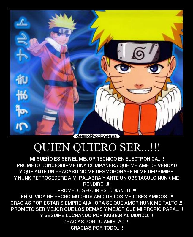 QUIEN QUIERO SER...!!! - MI SUEÑO ES SER EL MEJOR TECNICO EN ELECTRONICA..!!!
PROMETO CONCEGUIRME UNA COMPAÑERA QUE ME AME DE VERDAD
Y QUE ANTE UN FRACASO NO ME DESMORONARE NI ME DEPRIMIRE
Y NUNK RETROCEDERE A MI PALABRA Y ANTE UN OBSTACULO NUNK ME
RENDIRE...!!!
PROMETO SEGUIR ESTUDIANDO..!!!
EN MI VIDA HE HECHO MUCHOS AMIGOS LOS MEJORES AMIGOS..!!!
GRACIAS POR ESTAR SIEMPRE AI AHORA SE QUE AMOR NUNK ME FALTO..!!!
PROMETO SER MEJOR QUE LOS DEMAS Y MEJOR QUE MI PROPIO PAPA...!!!
Y SEGUIRE LUCHANDO POR KMBIAR AL MUNDO..!!
GRACIAS POR TU AMISTAD..!!!
GRACIAS POR TODO..!!!